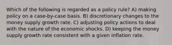 Which of the following is regarded as a policy rule? A) making policy on a case-by-case basis. B) discretionary changes to the money supply growth rate. C) adjusting policy actions to deal with the nature of the economic shocks. D) keeping the money supply growth rate consistent with a given inflation rate.