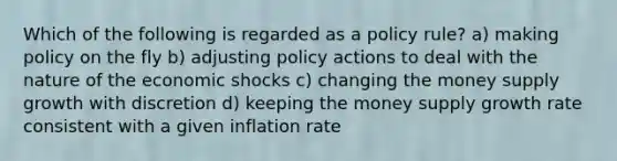 Which of the following is regarded as a policy rule? a) making policy on the fly b) adjusting policy actions to deal with the nature of the economic shocks c) changing the money supply growth with discretion d) keeping the money supply growth rate consistent with a given inflation rate