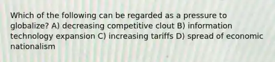 Which of the following can be regarded as a pressure to globalize? A) decreasing competitive clout B) information technology expansion C) increasing tariffs D) spread of economic nationalism