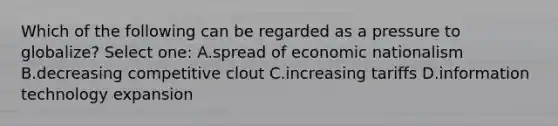 Which of the following can be regarded as a pressure to globalize? Select one: A.spread of economic nationalism B.decreasing competitive clout C.increasing tariffs D.information technology expansion