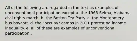 All of the following are regarded in the text as examples of unconventional participation except a. the 1965 Selma, Alabama civil rights march. b. the Boston Tea Party. c. the Montgomery bus boycott. d. the "occupy" camps in 2011 protesting income inequality. e. all of these are examples of unconventional participation .