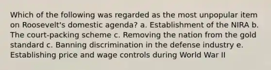 Which of the following was regarded as the most unpopular item on Roosevelt's domestic agenda? a. Establishment of the NIRA b. The court-packing scheme c. Removing the nation from the gold standard c. Banning discrimination in the defense industry e. Establishing price and wage controls during World War II