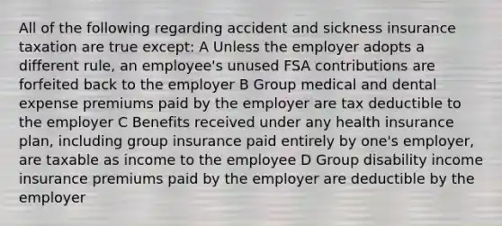 All of the following regarding accident and sickness insurance taxation are true except: A Unless the employer adopts a different rule, an employee's unused FSA contributions are forfeited back to the employer B Group medical and dental expense premiums paid by the employer are tax deductible to the employer C Benefits received under any health insurance plan, including group insurance paid entirely by one's employer, are taxable as income to the employee D Group disability income insurance premiums paid by the employer are deductible by the employer