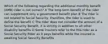 Which of the following regarding the additional monthly benefit (AMB) rider is not correct? A The long-term benefit of the rider can supplement only a government benefit plan B The rider is not related to Social Security, therefore, the rider is used to define the benefit C The rider does not consider the amount of a Social Security Benefit, it is strictly in addition to all other disability benefits D Some insurers refer to the this rider as a Social Security Rider as it pays benefits while the insured is awaiting Social Security Benefits