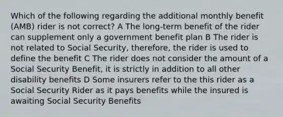 Which of the following regarding the additional monthly benefit (AMB) rider is not correct? A The long-term benefit of the rider can supplement only a government benefit plan B The rider is not related to Social Security, therefore, the rider is used to define the benefit C The rider does not consider the amount of a Social Security Benefit, it is strictly in addition to all other disability benefits D Some insurers refer to the this rider as a Social Security Rider as it pays benefits while the insured is awaiting Social Security Benefits