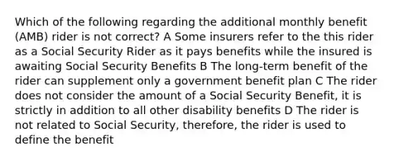 Which of the following regarding the additional monthly benefit (AMB) rider is not correct? A Some insurers refer to the this rider as a Social Security Rider as it pays benefits while the insured is awaiting Social Security Benefits B The long-term benefit of the rider can supplement only a government benefit plan C The rider does not consider the amount of a Social Security Benefit, it is strictly in addition to all other disability benefits D The rider is not related to Social Security, therefore, the rider is used to define the benefit