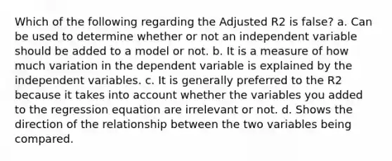 Which of the following regarding the Adjusted R2 is false? a. Can be used to determine whether or not an independent variable should be added to a model or not. b. It is a measure of how much variation in the dependent variable is explained by the independent variables. c. It is generally preferred to the R2 because it takes into account whether the variables you added to the regression equation are irrelevant or not. d. Shows the direction of the relationship between the two variables being compared.