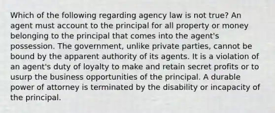 Which of the following regarding agency law is not true? An agent must account to the principal for all property or money belonging to the principal that comes into the agent's possession. The government, unlike private parties, cannot be bound by the apparent authority of its agents. It is a violation of an agent's duty of loyalty to make and retain secret profits or to usurp the business opportunities of the principal. A durable power of attorney is terminated by the disability or incapacity of the principal.