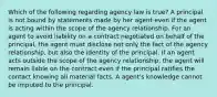 Which of the following regarding agency law is true? A principal is not bound by statements made by her agent even if the agent is acting within the scope of the agency relationship. For an agent to avoid liability on a contract negotiated on behalf of the principal, the agent must disclose not only the fact of the agency relationship, but also the identity of the principal. If an agent acts outside the scope of the agency relationship, the agent will remain liable on the contract even if the principal ratifies the contact knowing all material facts. A agent's knowledge cannot be imputed to the principal.