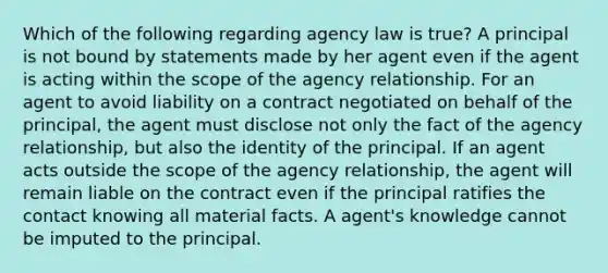 Which of the following regarding agency law is true? A principal is not bound by statements made by her agent even if the agent is acting within the scope of the agency relationship. For an agent to avoid liability on a contract negotiated on behalf of the principal, the agent must disclose not only the fact of the agency relationship, but also the identity of the principal. If an agent acts outside the scope of the agency relationship, the agent will remain liable on the contract even if the principal ratifies the contact knowing all material facts. A agent's knowledge cannot be imputed to the principal.