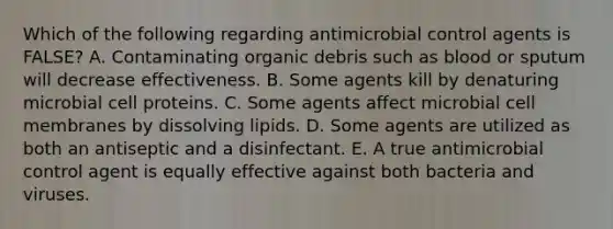 Which of the following regarding antimicrobial control agents is FALSE? A. Contaminating organic debris such as blood or sputum will decrease effectiveness. B. Some agents kill by denaturing microbial cell proteins. C. Some agents affect microbial cell membranes by dissolving lipids. D. Some agents are utilized as both an antiseptic and a disinfectant. E. A true antimicrobial control agent is equally effective against both bacteria and viruses.