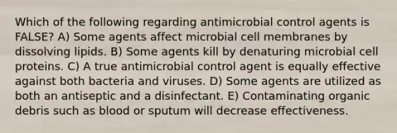 Which of the following regarding antimicrobial control agents is FALSE? A) Some agents affect microbial cell membranes by dissolving lipids. B) Some agents kill by denaturing microbial cell proteins. C) A true antimicrobial control agent is equally effective against both bacteria and viruses. D) Some agents are utilized as both an antiseptic and a disinfectant. E) Contaminating organic debris such as blood or sputum will decrease effectiveness.