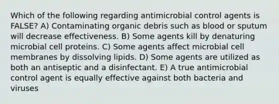 Which of the following regarding antimicrobial control agents is FALSE? A) Contaminating organic debris such as blood or sputum will decrease effectiveness. B) Some agents kill by denaturing microbial cell proteins. C) Some agents affect microbial cell membranes by dissolving lipids. D) Some agents are utilized as both an antiseptic and a disinfectant. E) A true antimicrobial control agent is equally effective against both bacteria and viruses