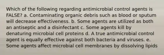 Which of the following regarding antimicrobial control agents is FALSE? a. Contaminating organic debris such as blood or sputum will decrease effectiveness. b. Some agents are utilized as both an antiseptic and a disinfectant c. Some agents kill by denaturing microbial cell proteins d. A true antimicrobial control agent is equally effective against both bacteria and viruses. e. Some agents affect microbial cell membranes by dissolving lipids