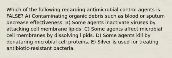 Which of the following regarding antimicrobial control agents is FALSE? A) Contaminating organic debris such as blood or sputum decrease effectiveness. B) Some agents inactivate viruses by attacking cell membrane lipids. C) Some agents affect microbial cell membranes by dissolving lipids. D) Some agents kill by denaturing microbial cell proteins. E) Silver is used for treating antibiotic-resistant bacteria.