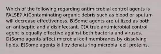 Which of the following regarding antimicrobial control agents is FALSE? A)Contaminating organic debris such as blood or sputum will decrease effectiveness. B)Some agents are utilized as both an antiseptic and a disinfectant. C)A true antimicrobial control agent is equally effective against both bacteria and viruses. D)Some agents affect microbial cell membranes by dissolving lipids. E)Some agents kill by denaturing microbial cell proteins.