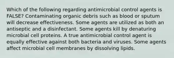 Which of the following regarding antimicrobial control agents is FALSE? Contaminating organic debris such as blood or sputum will decrease effectiveness. Some agents are utilized as both an antiseptic and a disinfectant. Some agents kill by denaturing microbial cell proteins. A true antimicrobial control agent is equally effective against both bacteria and viruses. Some agents affect microbial cell membranes by dissolving lipids.