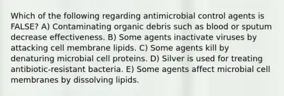 Which of the following regarding antimicrobial control agents is FALSE? A) Contaminating organic debris such as blood or sputum decrease effectiveness. B) Some agents inactivate viruses by attacking cell membrane lipids. C) Some agents kill by denaturing microbial cell proteins. D) Silver is used for treating antibiotic-resistant bacteria. E) Some agents affect microbial cell membranes by dissolving lipids.