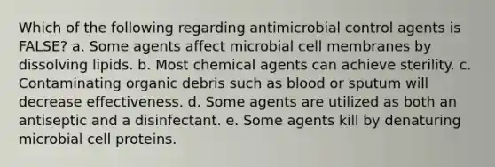 Which of the following regarding antimicrobial control agents is FALSE? a. Some agents affect microbial cell membranes by dissolving lipids. b. Most chemical agents can achieve sterility. c. Contaminating organic debris such as blood or sputum will decrease effectiveness. d. Some agents are utilized as both an antiseptic and a disinfectant. e. Some agents kill by denaturing microbial cell proteins.