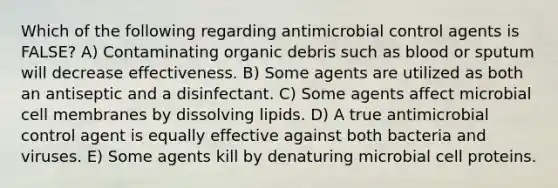 Which of the following regarding antimicrobial control agents is FALSE? A) Contaminating organic debris such as blood or sputum will decrease effectiveness. B) Some agents are utilized as both an antiseptic and a disinfectant. C) Some agents affect microbial cell membranes by dissolving lipids. D) A true antimicrobial control agent is equally effective against both bacteria and viruses. E) Some agents kill by denaturing microbial cell proteins.