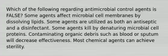 Which of the following regarding antimicrobial control agents is FALSE? Some agents affect microbial cell membranes by dissolving lipids. Some agents are utilized as both an antiseptic and a disinfectant. Some agents kill by denaturing microbial cell proteins. Contaminating organic debris such as blood or sputum will decrease effectiveness. Most chemical agents can achieve sterility.