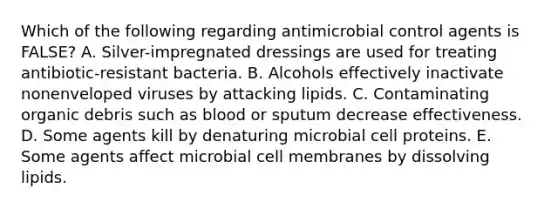 Which of the following regarding antimicrobial control agents is FALSE? A. Silver-impregnated dressings are used for treating antibiotic-resistant bacteria. B. Alcohols effectively inactivate nonenveloped viruses by attacking lipids. C. Contaminating organic debris such as blood or sputum decrease effectiveness. D. Some agents kill by denaturing microbial cell proteins. E. Some agents affect microbial cell membranes by dissolving lipids.