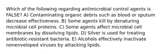 Which of the following regarding antimicrobial control agents is FALSE? A) Contaminating organic debris such as blood or sputum decrease effectiveness. B) Some agents kill by denaturing microbial cell proteins. C) Some agents affect microbial cell membranes by dissolving lipids. D) Silver is used for treating antibiotic-resistant bacteria. E) Alcohols effectively inactivate nonenveloped viruses by attacking lipids.