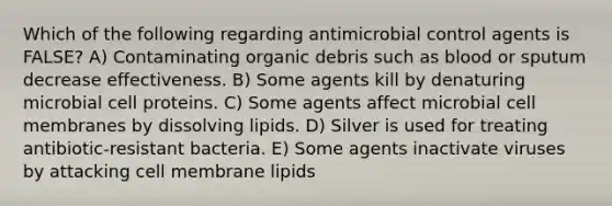 Which of the following regarding antimicrobial control agents is FALSE? A) Contaminating organic debris such as blood or sputum decrease effectiveness. B) Some agents kill by denaturing microbial cell proteins. C) Some agents affect microbial cell membranes by dissolving lipids. D) Silver is used for treating antibiotic-resistant bacteria. E) Some agents inactivate viruses by attacking cell membrane lipids