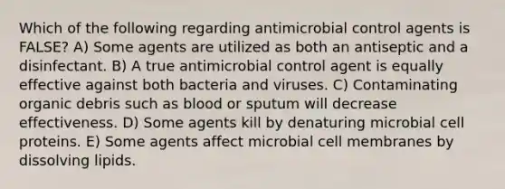 Which of the following regarding antimicrobial control agents is FALSE? A) Some agents are utilized as both an antiseptic and a disinfectant. B) A true antimicrobial control agent is equally effective against both bacteria and viruses. C) Contaminating organic debris such as blood or sputum will decrease effectiveness. D) Some agents kill by denaturing microbial cell proteins. E) Some agents affect microbial cell membranes by dissolving lipids.