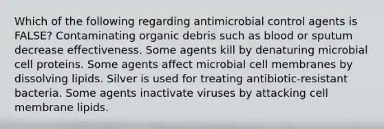 Which of the following regarding antimicrobial control agents is FALSE? Contaminating organic debris such as blood or sputum decrease effectiveness. Some agents kill by denaturing microbial cell proteins. Some agents affect microbial cell membranes by dissolving lipids. Silver is used for treating antibiotic-resistant bacteria. Some agents inactivate viruses by attacking cell membrane lipids.