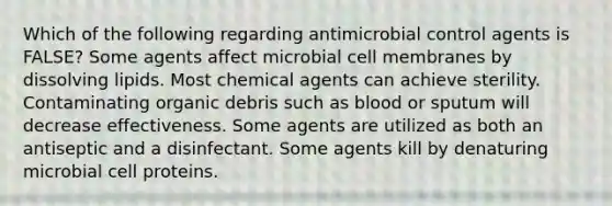 Which of the following regarding antimicrobial control agents is FALSE? Some agents affect microbial cell membranes by dissolving lipids. Most chemical agents can achieve sterility. Contaminating organic debris such as blood or sputum will decrease effectiveness. Some agents are utilized as both an antiseptic and a disinfectant. Some agents kill by denaturing microbial cell proteins.