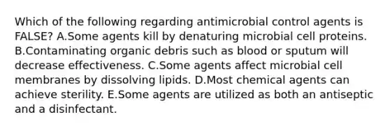 Which of the following regarding antimicrobial control agents is FALSE? A.Some agents kill by denaturing microbial cell proteins. B.Contaminating organic debris such as blood or sputum will decrease effectiveness. C.Some agents affect microbial cell membranes by dissolving lipids. D.Most chemical agents can achieve sterility. E.Some agents are utilized as both an antiseptic and a disinfectant.