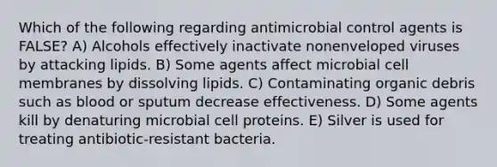 Which of the following regarding antimicrobial control agents is FALSE? A) Alcohols effectively inactivate nonenveloped viruses by attacking lipids. B) Some agents affect microbial cell membranes by dissolving lipids. C) Contaminating organic debris such as blood or sputum decrease effectiveness. D) Some agents kill by denaturing microbial cell proteins. E) Silver is used for treating antibiotic-resistant bacteria.