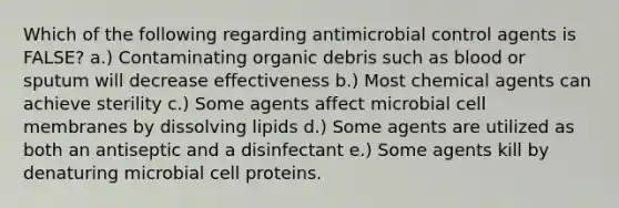 Which of the following regarding antimicrobial control agents is FALSE? a.) Contaminating organic debris such as blood or sputum will decrease effectiveness b.) Most chemical agents can achieve sterility c.) Some agents affect microbial cell membranes by dissolving lipids d.) Some agents are utilized as both an antiseptic and a disinfectant e.) Some agents kill by denaturing microbial cell proteins.