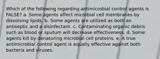 Which of the following regarding antimicrobial control agents is FALSE? a. Some agents affect microbial cell membranes by dissolving lipids. b. Some agents are utilized as both an antiseptic and a disinfectant. c. Contaminating organic debris such as blood or sputum will decrease effectiveness. d. Some agents kill by denaturing microbial cell proteins. e. A true antimicrobial control agent is equally effective against both bacteria and viruses.