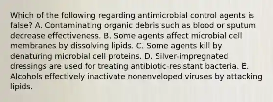 Which of the following regarding antimicrobial control agents is false? A. Contaminating organic debris such as blood or sputum decrease effectiveness. B. Some agents affect microbial cell membranes by dissolving lipids. C. Some agents kill by denaturing microbial cell proteins. D. Silver-impregnated dressings are used for treating antibiotic-resistant bacteria. E. Alcohols effectively inactivate nonenveloped viruses by attacking lipids.