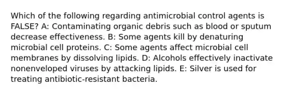 Which of the following regarding antimicrobial control agents is FALSE? A: Contaminating organic debris such as blood or sputum decrease effectiveness. B: Some agents kill by denaturing microbial cell proteins. C: Some agents affect microbial cell membranes by dissolving lipids. D: Alcohols effectively inactivate nonenveloped viruses by attacking lipids. E: Silver is used for treating antibiotic-resistant bacteria.