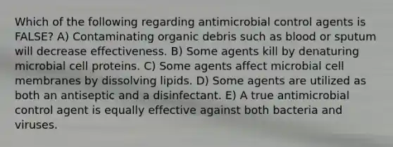 Which of the following regarding antimicrobial control agents is FALSE? A) Contaminating organic debris such as blood or sputum will decrease effectiveness. B) Some agents kill by denaturing microbial cell proteins. C) Some agents affect microbial cell membranes by dissolving lipids. D) Some agents are utilized as both an antiseptic and a disinfectant. E) A true antimicrobial control agent is equally effective against both bacteria and viruses.