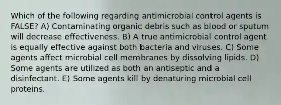 Which of the following regarding antimicrobial control agents is FALSE? A) Contaminating organic debris such as blood or sputum will decrease effectiveness. B) A true antimicrobial control agent is equally effective against both bacteria and viruses. C) Some agents affect microbial cell membranes by dissolving lipids. D) Some agents are utilized as both an antiseptic and a disinfectant. E) Some agents kill by denaturing microbial cell proteins.