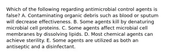 Which of the following regarding antimicrobial control agents is false? A. Contaminating organic debris such as blood or sputum will decrease effectiveness. B. Some agents kill by denaturing microbial cell proteins. C. Some agents affect microbial cell membranes by dissolving lipids. D. Most chemical agents can achieve sterility. E. Some agents are utilized as both an antiseptic and a disinfectant.