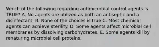 Which of the following regarding antimicrobial control agents is TRUE? A. No agents are utilized as both an antiseptic and a disinfectant. B. None of the choices is true C. Most chemical agents can achieve sterility. D. Some agents affect microbial cell membranes by dissolving carbohydrates. E. Some agents kill by renaturing microbial cell proteins.