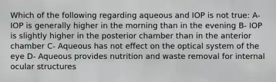 Which of the following regarding aqueous and IOP is not true: A- IOP is generally higher in the morning than in the evening B- IOP is slightly higher in the posterior chamber than in the anterior chamber C- Aqueous has not effect on the optical system of the eye D- Aqueous provides nutrition and waste removal for internal ocular structures