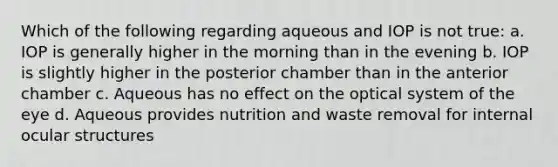 Which of the following regarding aqueous and IOP is not true: a. IOP is generally higher in the morning than in the evening b. IOP is slightly higher in the posterior chamber than in the anterior chamber c. Aqueous has no effect on the optical system of the eye d. Aqueous provides nutrition and waste removal for internal ocular structures