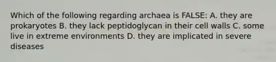 Which of the following regarding archaea is FALSE: A. they are prokaryotes B. they lack peptidoglycan in their cell walls C. some live in extreme environments D. they are implicated in severe diseases