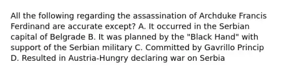 All the following regarding the assassination of Archduke Francis Ferdinand are accurate except? A. It occurred in the Serbian capital of Belgrade B. It was planned by the "Black Hand" with support of the Serbian military C. Committed by Gavrillo Princip D. Resulted in Austria-Hungry declaring war on Serbia