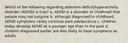 Which of the following regarding attention-deficit/hyperactivity disorder (ADHD) is true? a. ADHD is a disorder of childhood that people may not outgrow b. although diagnosed in childhood, ADHD symptoms rarely continue past adolescence c. children today develop ADHD at a younger age than in the past d. children diagnosed earlier are less likely to have symptoms as adults