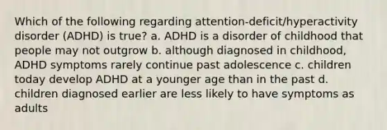 Which of the following regarding attention-deficit/hyperactivity disorder (ADHD) is true? a. ADHD is a disorder of childhood that people may not outgrow b. although diagnosed in childhood, ADHD symptoms rarely continue past adolescence c. children today develop ADHD at a younger age than in the past d. children diagnosed earlier are less likely to have symptoms as adults