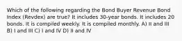 Which of the following regarding the Bond Buyer Revenue Bond Index (Revdex) are true? It includes 30-year bonds. It includes 20 bonds. It is compiled weekly. It is compiled monthly. A) II and III B) I and III C) I and IV D) II and IV