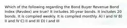 Which of the following regarding the Bond Buyer Revenue Bond Index (Revdex) are true? It includes 30-year bonds. It includes 20 bonds. It is compiled weekly. It is compiled monthly. A) I and IV B) II and IV C) II and III D) I and III