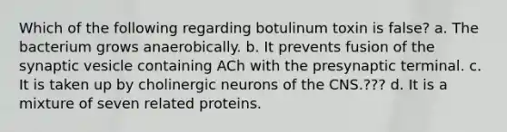 Which of the following regarding botulinum toxin is false? a. The bacterium grows anaerobically. b. It prevents fusion of the synaptic vesicle containing ACh with the presynaptic terminal. c. It is taken up by cholinergic neurons of the CNS.??? d. It is a mixture of seven related proteins.